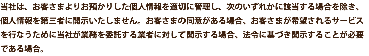 当社は、お客さまよりお預かりした個人情報を適切に管理し、次のいずれかに該当する場合を除き、個人情報を第三者に開示いたしません。お客さまの同意がある場合、お客さまが希望されるサービスを行なうために当社が業務を委託する業者に対して開示する場合、法令に基づき開示することが必要である場合。