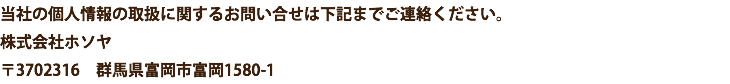 当社の個人情報の取扱に関するお問い合せは下記までご連絡ください。 株式会社ホソヤ 〒3702316　群馬県富岡市富岡1580-1